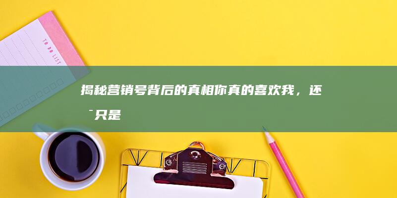 揭秘营销号背后的真相：你真的喜欢我，还是只是热度效应？